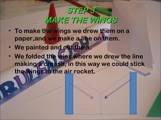 STEP 3
           MAKE THE WINGS
• To make the wings we drew them on a
  paper,and we make a line on them.
• We painted and cut them.
• We folded the wins where we drew the line
  making a crease, in this way we could stick
  the wings to the air rocket.
 