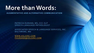 More than Words:
AUGMENTATIVE AND ALTERNATIVE COMMUNICATION
PATRICIA OURAND, MS, CCC-SLP
SPEECH-LANGUAGE PATHOLOGIST
ASSOCIATED SPEECH & LANGUAGE SERVICES, INC.
BALTIMORE, MD
WWW.ASLSINC.COM
POURAND@ASLSINC.COM
 