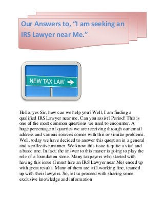 Hello, yes Sir, how can we help you? Well, I am finding a
qualified IRS Lawyer near me. Can you assist? Period! This is
one of the most common questions we used to encounter. A
huge percentage of quarries we are receiving through our email
address and various sources comes with this or similar problems.
Well, today we have decided to answer this question in a general
and a collective manner. We know this issue is quite a vital and
a basic one. In fact, the answer to this matter is going to play the
role of a foundation stone. Many taxpayers who started with
having this issue (I must hire an IRS Lawyer near Me) ended up
with great results. Many of them are still working fine, teamed
up with their lawyers. So, let us proceed with sharing some
exclusive knowledge and information
Our Answers to, “I am seeking an
IRS Lawyer near Me.”
 