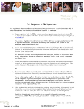 Our Response to SEC Questions:
The Department of Labor and the Securities and Exchange Commission have recommended that all
plan fiduciaries ask their pension consultants the following 10 questions:

   1. Are you registered with the SEC or a state securities regulator as an investment adviser? If
       so, have you provided me with all the disclosures required under those laws (including Part II
       of Form ADV)?

       Yes, we are a Registered Investment Advisor with the SEC and have provided all clients with
       all required disclosures. Our Form ADV, including Part I and II are also located on our
       website at www.humaninvesting.com

   2. Do you or a related company have relationships with money managers that you recommend,
       consider for recommendation, or otherwise mention to the plan for our consideration? If so,
       describe those relationships?

       No. We do not have any relationships with money managers, whether we recommend them
       or not. Our only form of revenue comes from our clients directly in the form of transparent
       cash-based fees.

   3. Do you or a related company receive any payments from money managers you recommend,
       consider for recommendation, or otherwise mention to the plan for our consideration? If so,
       what is the extent of these payments in relation to your other income (revenue)?

       No

   4. Do you have any policies or procedures to address conflicts of interest or to prevent these
       payments or relationships from being considered when you provide advice to your clients?

       Yes, by not accepting any form of revenue from any source other than our client directly. We
       also do not permit any money manager or other service provider to sponsor and fund
       conferences or other client meetings/seminars that we may hold for clients. We do not
       permit any employees to receive gifts, dinners or any similar transfers from money managers
       nor assume travel expenses for our firm.

   5. If you allow plans to pay your consulting fees using the plan’s brokerage commissions, do you
       monitor the amount of commissions paid and alert plans when consulting fees have been
       paid in full? If not, how can a plan make sure it does not over-pay its consulting fees?

       We do not allow plans to pay any portion of our consulting fees using brokerage
       commissions. 100% of our revenue is generated from cash-based fees from our clients
       directly.
 