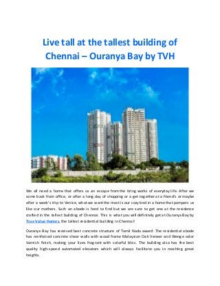 Live tall at the tallest building of
Chennai – Ouranya Bay by TVH
We all need a home that offers us an escape from the tiring works of everyday life. After we
come back from office, or after a long day of shopping or a get together at a friend’s or maybe
after a week’s trip to Venice, what we want the most is our cozy bed in a home that pampers us
like our mothers. Such an abode is hard to find but we are sure to get one at the residence
crafted in the tallest building of Chennai. This is what you will definitely get at Ouranya Bay by
True Value Homes, the tallest residential building in Chennai!
Ouranya Bay has received best concrete structure of Tamil Nadu award. The residential abode
has reinforced concrete shear walls with wood frame Malaysian Oak Veneer and Wenge color
Varnish finish, making your lives fragrant with colorful bliss. The building also has the best
quality high-speed automated elevators which will always facilitate you in reaching great
heights.
 