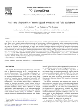 Real time diagnostics of technological processes and field equipment
L.A. Rusinov ⁎, I.V. Rudakova, V.V. Kurkina
Saint-Petersburg State Technological Institute (Technical University), Moskowsky pr. 26, 190013 Saint-Petersburg, Russia
Received 29 March 2006; received in revised form 25 October 2006; accepted 23 November 2006
Available online 29 January 2007
Abstract
Diagnostics of a state of potentially dangerous technological processes and field equipment enables to detect abnormal situations and hidden
(soft) failures at early stages of their development, when they are still reversible. In this paper, the combined method of diagnostics is considered.
The early detection of abnormal process situations is carried out with the help of the “moving PCA” method by matching the values of statistics T2
and Q with the thresholds. By the same method, the hidden faults of the field equipment (sensors, actuators etc.) are determined. However this
method does not allow us to simply identify the abnormal situations when many variables are changing simultaneously. For this case, the methods
of identification on the basis of production or frame-production diagnostic models (DM), in particular, systems on the basis of fuzzy production
rules, have shown the good results. The procedure of identification consists in estimation of degree of similarity between a current situation vector
S={s1, s2, … sJ} and vectors of possible abnormal situations registered in rules of a process diagnostic model Sm
⁎={s1m
⁎, s2m
⁎, … sJm
⁎}. Elements
si⁎=μS(ui⁎) reflect in opinion of the experts the “ideal” development of symptoms ui for the given fault. The quality of the method is illustrated by
diagnostics of a state of a high-pressure polyethylene polymerization process.
© 2006 Elsevier B.V. All rights reserved.
Keywords: Diagnostics; Process faults; Sensor faults; PCA; Fuzzy production rules
1. Introduction
The majority of chemical technological processes refers to the
class of potentially dangerous (PDTP). Therefore there is a
necessity for continuous PDTP monitoring and diagnostics of
their state. The importance of the problem is due to the fact, that
the striving to intensification of PDTP very often results in the
necessity of operation near the boundaries of permissible safe
ranges and even near the hazardous zones, where intensity and
conversion, as a rule, are higher. In such cases, it is mandatory to
employ an automatic protection system, which, however,
deteriorates the qualitative and quantitative process characteristics
(including economic indices). This is because the system
functioning is usually accompanied by the emergency dumping
of reactionary mass, irreversible reaction depressing and other
actions resulted in essential losses [1–3]. Therefore it is important
to detect the process deviations from its normal state at early
stages of their development, when they are still reversible, and do
not bring them up to operating level of a protection system.
As a rule, PDTP are characterized by a high level of
uncertainties, large uncontrolled disturbances, essential interior
nonlinearity and, frequently, by bad observability. Very often they
have no mathematical descriptions. The abnormal situations,
which can arise during the process, are related to faults of two
kinds: process faults and faults of field equipment (sensors and
actuators) [4].
The process faults mostly stem from the large changes in
parameters of raw materials, ingress of forbidden impurities and
contaminations, degradation of catalyzers, variation of chemical
equipment parameters, etc. The sensor and actuator errors can
be divided into two main categories including hard failures
(complete failures), and hidden or soft failures caused by shifts
in sensor calibrations, aging drift, sticking of valves, etc. It is
easy to handle the hard failures, while it can hardly be said about
the soft failures. Therefore the latter are more dangerous, since
an operator usually finds out the soft failures too late, when the
essential violations are observed in the process [5].
A procedure for identification of an abnormal process
situation (FDI) consists of two stages: detection of a fault and its
Chemometrics and Intelligent Laboratory Systems 88 (2007) 18–25
www.elsevier.com/locate/chemolab
⁎ Corresponding author. Tel.: +7 812 4957453; fax: +7 812 7121191.
E-mail addresses: rusinov@ztel.spb.ru, rusinov@ws01.sapr.pu.ru
(L.A. Rusinov).
0169-7439/$ - see front matter © 2006 Elsevier B.V. All rights reserved.
doi:10.1016/j.chemolab.2006.11.007
 