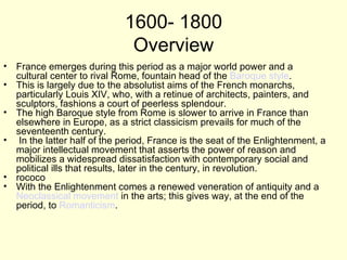 1600- 1800
                              Overview
• France emerges during this period as a major world power and a
  cultural center to rival Rome, fountain head of the Baroque style.
• This is largely due to the absolutist aims of the French monarchs,
  particularly Louis XIV, who, with a retinue of architects, painters, and
  sculptors, fashions a court of peerless splendour.
• The high Baroque style from Rome is slower to arrive in France than
  elsewhere in Europe, as a strict classicism prevails for much of the
  seventeenth century.
• In the latter half of the period, France is the seat of the Enlightenment, a
  major intellectual movement that asserts the power of reason and
  mobilizes a widespread dissatisfaction with contemporary social and
  political ills that results, later in the century, in revolution.
• rococo
• With the Enlightenment comes a renewed veneration of antiquity and a
  Neoclassical movement in the arts; this gives way, at the end of the
  period, to Romanticism.
 