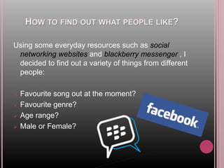 HOW TO FIND OUT WHAT PEOPLE LIKE?
Using some everyday resources such as social
networking websites and blackberry messenger , I
decided to find out a variety of things from different
people:
 Favourite song out at the moment?
 Favourite genre?
 Age range?
 Male or Female?
 