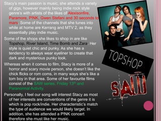 Stacy’s main passion is music, she attends a variety
of gigs, however mainly being indie rock style
genre’s with artists of the likes of Alexisonfire,
Paramore, P!NK, Gwen Stefani and 30 seconds to
mars. Some of the channels that she tunes into
while at home are Kerrang and MTV 2, as they
essentially play indie music.
Some of the shops she likes to shop in are like
Topshop, River Island, Time Bomb and Zara. Her
style is quiet chic and punky. As she has a
tendency to always wear eyeliner to create that
dark and mysterious punky look.
Whereas when it comes to film, Stacy is more of a
horror and scary movie person, she doesn’t like the
chick flicks or rom coms, in many ways she’s like a
tom boy in that area. Some of her favourite films
consist of the SAW series, Friday 13th and
Paranormal Activity.
Personally, I feel our song will interest Stacy as most
of her interests are conventions of the genre it is
which is pop rock/indie. Her characteristic’s match
the type of audience we would likely target. In
addition, she has attended a P!NK concert
therefore she must like her music.
 