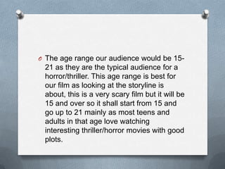 O The age range our audience would be 15-

21 as they are the typical audience for a
horror/thriller. This age range is best for
our film as looking at the storyline is
about, this is a very scary film but it will be
15 and over so it shall start from 15 and
go up to 21 mainly as most teens and
adults in that age love watching
interesting thriller/horror movies with good
plots.

 