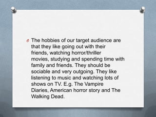 O The hobbies of our target audience are

that they like going out with their
friends, watching horror/thriller
movies, studying and spending time with
family and friends. They should be
sociable and very outgoing. They like
listening to music and watching lots of
shows on TV. E.g. The Vampire
Diaries, American horror story and The
Walking Dead.

 