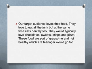 O Our target audience loves their food. They

love to eat all the junk but at the same
time eats healthy too. They would typically
love chocolates, sweets, crisps and pizza.
These food are sort of gruesome and not
healthy which are teenager would go for.

 