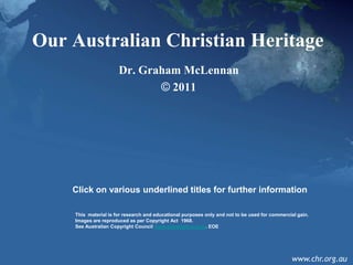 Our Australian Christian Heritage
                      Dr. Graham McLennan
                             © 2011




    Click on various underlined titles for further information

    This material is for research and educational purposes only and not to be used for commercial gain.
    Images are reproduced as per Copyright Act 1968.
    See Australian Copyright Council www.copyright.org.au. EOE




                                                                                               www.chr.org.au
 