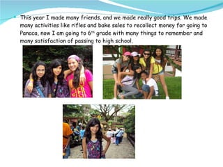 This year I made many friends, and we made really good trips. We made many activities like rifles and bake sales to recollect money for going to Panaca, now I am going to 6 th  grade with many things to remember and many satisfaction of passing to high school.  