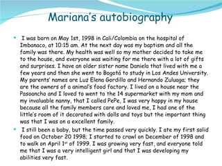 Mariana’s autobiography I was born on May 1st, 1998 in Cali/Colombia on the hospital of Imbanaco, at 10:15 am. At the next day was my baptism and all the family was there. My health was well so my mother decided to take me to the house, and everyone was waiting for me there with a lot of gifts and surprises. I have an older sister name Daniela that lived with me a few years and then she went to Bogotá to study in Los Andes University. My parents’ names are Luz Elena Gordillo and Hernando Zuluaga; they are the owners of a animal’s food factory. I lived on a house near the Pasoancho and I loved to went to the 14 supermarket with my mom and my invaluable nanny, that I called PePe, I was very happy in my house because all the family members care and loved me, I had one of the little’s room of it decorated with dolls and toys but the important thing was that I was on a excellent family.  I still been a baby, but the time passed very quickly. I ate my first solid food on October 20 1998; I started to crawl on December of 1998 and to walk on April 1 st  of 1999. I was growing very fast, and everyone told me that I was a very intelligent girl and that I was developing my abilities very fast.  