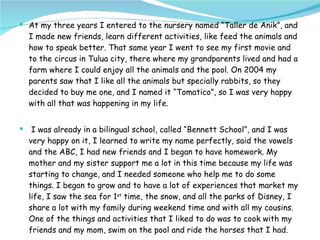At my three years I entered to the nursery named “Taller de Anik”, and I made new friends, learn different activities, like feed the animals and how to speak better. That same year I went to see my first movie and to the circus in Tulua city, there where my grandparents lived and had a farm where I could enjoy all the animals and the pool. On 2004 my parents saw that I like all the animals but specially rabbits, so they decided to buy me one, and I named it “Tomatico”, so I was very happy with all that was happening in my life. I was already in a bilingual school, called “Bennett School”, and I was very happy on it, I learned to write my name perfectly, said the vowels and the ABC, I had new friends and I began to have homework. My mother and my sister support me a lot in this time because my life was starting to change, and I needed someone who help me to do some things. I began to grow and to have a lot of experiences that market my life, I saw the sea for 1 st  time, the snow, and all the parks of Disney, I share a lot with my family during weekend time and with all my cousins. One of the things and activities that I liked to do was to cook with my friends and my mom, swim on the pool and ride the horses that I had. 