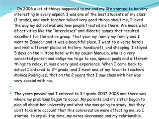 On 2006 a lot of things happened to me and my life started to be very interesting in every aspect. I was one of the best students of my class (1 grade), and each teacher talked very good things about me, I loved the way my school was and how people treated me there. We made a lot of activities like the “interclases” and didactic games that resulted excellent for the entire group. That year my family my family and I went to Ecuador and it was a beautiful place, I went to diverse hotels and visit different places of history, handicraft, and shopping. I stayed 5 days on the Hiltons hotel with my cousin Manuela, who is a very concerted person and oblige me to go to spa, special pools and different things to relax, it, was a very good experience. When I came back to school I entered to 2 nd  grade, and I meet one of my favorite teachers Monica Rodriguez, that on the 2 years that I saw class with her was very special with me. The years passed and I entered to 3 rd  grade 2007-2008 and there was where my problems began to occur. My parents and my sister began to plan all about her university and what she was going to study, but they don’t take into account that this conversation were affecting me, so I started  to cry all the time, my notes decreased and my relationship with my family was very bad. T. Monica noticed that 