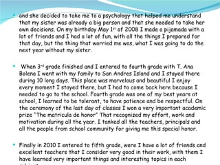 and she decided to take me to a psychology that helped me understand that my sister was already a big person and that she needed to take her own decisions. On my birthday May 1 st  of 2008 I made a pijamada with a lot of friends and I had a lot of fun, with all the things I prepared for that day, but the thing that worried me was, what I was going to do the next year without my sister. When 3 rd  grade finished and I entered to fourth grade with T. Ana Bolena I went with my family to San Andres Island and I stayed there during 10 long days. This place was marvelous and beautiful I enjoy every moment I stayed there, but I had to come back here because I needed to go to the school. Fourth grade was one of my best years at school, I learned to be tolerant, to have patience and be respectful. On the ceremony of the last day of classes I won a very important academic prize “The matricula de honor” That recognized my effort, work and motivation during all the year. I tanked all the teachers, principals and all the people from school community for giving me this special honor. Finally in 2010 I entered to fifth grade, were I have a lot of friends and excellent teachers that I consider very good in their work, with them I have learned very important things and interesting topics in each subject.  