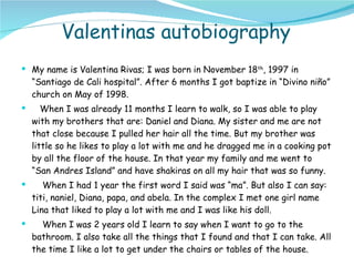 Valentinas autobiography My name is Valentina Rivas; I was born in November 18 th , 1997 in “Santiago de Cali hospital”. After 6 months I got baptize in “ Divino niño”  church on May of 1998. When I was already 11 months I learn to walk, so I was able to play with my brothers that are: Daniel and Diana. My sister and me are not that close because I pulled her hair all the time. But my brother was little so he likes to play a lot with me and he dragged me in a cooking pot by all the floor of the house. In that year my family and me went to “San Andres Island” and have shakiras on all my hair that was so funny. When I had 1 year the first word I said was “ma”. But also I can say: titi, naniel, Diana, papa, and abela. In the complex I met one girl name Lina that liked to play a lot with me and I was like his doll. When I was 2 years old I learn to say when I want to go to the bathroom. I also take all the things that I found and that I can take. All the time I like a lot to get under the chairs or tables of the house. 