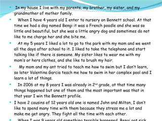 In my house I live with my parents, my brother, my sister, and my grandmother of mother family.  When I have 4 years old I enter to nursery on Bennett school. At that time we had a dog named Bengi it was a French poodle and she was so little and beautiful, but she was a little angry dog and sometimes do not like to me charge her and she bite me.  At my 5 years I liked a lot to go to the park with my mom and we went all the days after school to it. I liked to take the telephone and start talking like if there is someone. My sister likes to wear me with my mom’s or hers clothes, and she like to brush my hair.  My mom and my ant tried to teach me how to swim but I don’t learn, so later Valentina Garcia teach me how to swim in her complex pool and I learn a lot of things. In 2006 at my 8 years I was already in 2 nd  grade, at that time many things happened but one of them and the most important was that in that year I win the Bennett profile. I have 2 cousins of 12 years old one is named John and Milton, I don’t like to spend many time with them because they stress me a lot and make me get angry. They fight all the time with each other. When I was 9 years old something terrible happened, Bengi got sick like for a few time and one day it died and I cried a lot.  