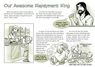 Our Awesome Repayment King
    When you give to Jesus or you give to          It’s similar to how when you go to
someone as a manifestation of your love for    the store and you give money to the
Jesus, Jesus will repay and give to you in     salesclerk, the salesclerk then gives you
return. That’s a fact!                         the item you bought in exchange.


                                                                             However, when I
                                                                            repay, I do better
                                                                                than that!



                                                   In return for the sacrifices you make,        You may not see the reward
                                               Jesus often rewards you with something       right away, as some blessings take
                                               special and meaningful to you that will      a while to arrive. But it’s a fact that
                                               make your sacrifice seem worthwhile in       in time, whether now or later, you
                                               comparison. God’s reward won’t only be       will be repaid by Jesus for every-
                                               equal to how much you gave, but              thing you give to Him.
                                               you will also feel
                                               contentment in your                                                Orange-crowned
                                                                                                                     warbler…
                                               heart for having
                                               obeyed and
                                               done as Jesus
                                               asked you to.

                                               Mark is going
                                              to love what I’m
                                              preparing for him!


                                                                                                 Mark plays with his baby brother.
 