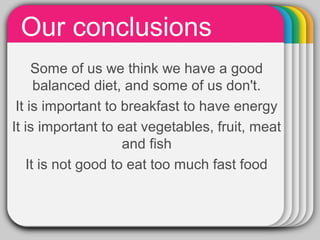 Our conclusions
Some of us we think we have a good
balanced diet, and some of us don't.
It is important to breakfast to have energy
It is important to eat vegetables, fruit, meat
and fish
It is not good to eat too much fast food
 