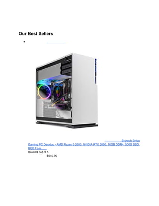 Our Best Sellers
●
Skytech Shiva
Gaming PC Desktop - AMD Ryzen 5 2600, NVIDIA RTX 2060, 16GB DDR4, 500G SSD,
RGB Fans
Rated 0 out of 5
$949.99
 