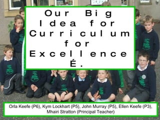 Our Big Idea for Curriculum for Excellence…. Orla Keefe (P6), Kym Lockhart (P5), John Murray (P5), Ellen Keefe (P3), Mhairi Stratton (Principal Teacher) 
