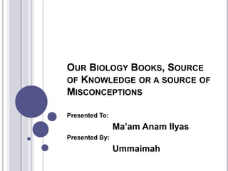 OUR BIOLOGY BOOKS, SOURCE
OF KNOWLEDGE OR A SOURCE OF
MISCONCEPTIONS
Presented To:
Ma’am Anam Ilyas
Presented By:
Ummaimah
 