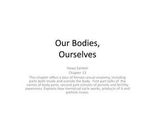 Our Bodies,Ourselves Hawa Sankoh Chapter 13 This chapter offers a tour of female sexual anatomy, including parts both inside and outside the body.  First part talks of  the names of body parts, second part consists of periods and fertility awareness. Explains how menstrual cycle works, products of it and particle issues. 