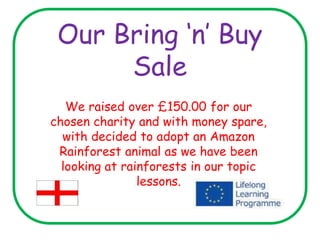Our Bring ‘n’ Buy
Sale
We raised over £150.00 for our
chosen charity and with money spare,
with decided to adopt an Amazon
Rainforest animal as we have been
looking at rainforests in our topic
lessons.
 