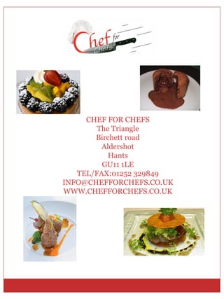 CHEF FOR CHEFS
        The Triangle
       Birchett road
         Aldershot
           Hants
         GU11 1LE
   TEL/FAX:01252 329849
INFO@CHEFFORCHEFS.CO.UK
WWW.CHEFFORCHEFS.CO.UK
 