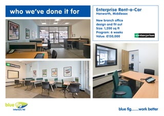 Enterprise Rent-a-Car
who we’ve done it for   Hanworth, Middlesex

                        New branch office
                        design and fit out
                        Size: 1,200 sq ft
                        Program: 6 weeks
                        Value: £150,000




                                       blue fig.......work better
 