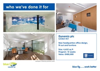 who we’ve done it for




                                                   Dynamis plc
                                                   London EC1

                                                   New headquarters office design,
                                                   fit out and furniture

                                                   Size: 4,652 sq ft
                                                   Program: 12 weeks
                                                   Value: £480,000


              example of directors previous work



                                                                 blue fig.......work better
 