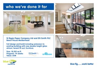 who we’ve done it for




St Regis Paper Company Ltd and DS Smith PLC
Beech House Maidenhead

Full design and build including extension to
existing building with new double height glass
atrium, tenant fit out, furniture.
Size: 10,105 sq ft
Program: 14 weeks
Value: £1M



                                                 blue fig.......work better
 