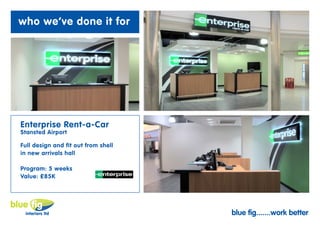 who we’ve done it for




Enterprise Rent-a-Car
Stansted Airport

Full design and fit out from shell
in new arrivals hall

Program: 5 weeks
Value: £85K




                                     blue fig.......work better
 