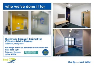 who we’ve done it for




Rushmoor Borough Council for
Citizens Advice Bureau
Aldershot, Hampshire

Full design and fit out from shell in new arrivals hall
Size: 3095 sq ft
Program: 4 weeks
Value: £100K



                                                          blue fig.......work better
 