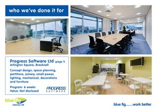 who we’ve done it for




Progress Software Ltd          (page 1)
Arlington Square, Bracknell
Concept design, space planning,
partitions, joinery, small power,
lighting, mechanical, decorations
and furniture
Program: 6 weeks
Value: Not disclosed



                                          blue fig.......work better
 