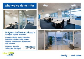 who we’ve done it for




Progress Software Ltd          (page 2)
Arlington Square, Bracknell
Concept design, space planning,
partitions, joinery, small power,
lighting, mechanical, decorations
and furniture
Program: 6 weeks
Value: Not disclosed



                                          blue fig.......work better
 