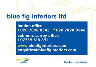 blue fig interiors ltd
   london office
   t 020 7898 0545 f 020 7898 0546
   cobham, surrey office
   t 07789 818 391
   www.bluefiginteriors.com
   enquiries@bluefiginteriors.com

                                    blue fig...
                                    work better
                        blue fig.......work better
 