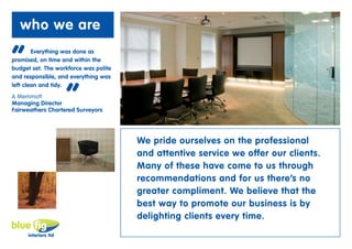 who we are

“       Everything was done as
promised, on time and within the
budget set. The workforce was polite
and responsible, and everything was



                   “
left clean and tidy.
A Memmott
Managing Director
Fairweathers Chartered Surveyors




                                       We pride ourselves on the professional
                                       and attentive service we offer our clients.
                                       Many of these have come to us through
                                       recommendations and for us there’s no
                                       greater compliment. We believe that the
                                       best way to promote our business is by
                                       delighting clients every time.
 