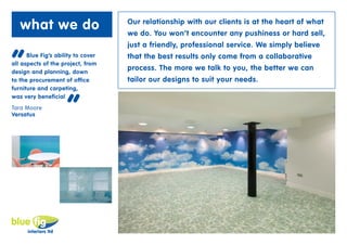 what we do                       Our relationship with our clients is at the heart of what
                                    we do. You won’t encounter any pushiness or hard sell,
                                    just a friendly, professional service. We simply believe


“     Blue Fig’s ability to cover
all aspects of the project, from
design and planning, down
to the procurement of office
                                    that the best results only come from a collaborative
                                    process. The more we talk to you, the better we can
                                    tailor our designs to suit your needs.
furniture and carpeting,



                     “
was very beneficial
Tara Moore
Versatus
 