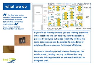 what we do


“      The final icing on the
cake was that the project came
in on time and to budget;
both of which were critical



              “
requirements.”
Marie Percival BA FRICS
Rushmoor Borough Council

                                 If you are at the stage where you are looking at several
                                 office locations, we can help you with the selection
                                 process by carrying out space feasibility studies; the
                                 same services can also be applied to remodel your
                                 existing office environment to improve efficiency.


                                 Our aim is to make you feel at ease throughout the
                                 whole project, ironing out any problems that may
                                 arise and working towards an end result that you’re
                                 delighted with.
 