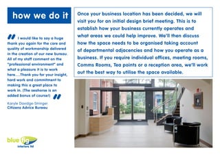 how we do it                      Once your business location has been decided, we will
                                     visit you for an initial design brief meeting. This is to
                                     establish how your business currently operates and


“      I would like to say a huge
                                     what areas we could help improve. We’ll then discuss
thank you again for the care and     how the space needs to be organised taking account
quality of workmanship delivered
                                     of departmental adjacencies and how you operate as a
in the creation of our new bureau.
All of my staff comment on the       business. If you require individual offices, meeting rooms,
“professional environment” and       Comms Rooms, Tea points or a reception area, we’ll work
what a pleasure it is to work
here….Thank you for your insight,
                                     out the best way to utilise the space available.
hard work and commitment to
making this a great place to
work in. (The seahorse is an



                          “
added bonus of course!)

Karyle Davidge-Stringer
Citizens Advice Bureau
 