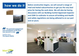 how we do it                 Before construction begins, we will consult a range of
                               tried and tested subcontractors to get you the very best
                               price for having the work done. We will also be having
                               discussions with our Building Control Approved inspector
                               and CDM Co-ordinator to ensure all building and Health
                               and safety regulations are being adhered to on our part
                               and on yours.




“    The personal engagement
and commitment of the team



                   “
was second to none
Stephen Rust,
The Search Works
 