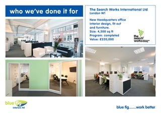 who we’ve done it for   The Search Works International Ltd
                        London W1

                        New Headquarters office
                        interior design, fit out
                        and furniture.
                        Size: 4,500 sq ft
                        Program: completed
                        Value: £220,000




                                         blue fig.......work better
 