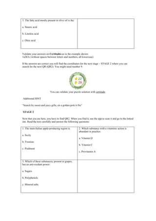 3. The fatty acid mostly present in olive oil is the:
a. Stearic acid
b. Linoleic acid
c. Oleic acid
Validate your answers on Certitudes as in the example shown:
1a2b3c (without spaces between letters and numbers, all lowercase)
If the answers are correct you will find the coordinates for the next stage – STAGE 2 where you can
search for the next QR (QR2). You might need number 9.
You can validate your puzzle solution with certitude.
Additional HINT
“Search by sweet and juicy gifts; on a golden pole it fits”
STAGE 2
Now that you are here, you have to find QR2. When you find it, use the app to scan it and go to the linked
site. Read the text carefully and answer the following questions:
1. The main Italian apple-producing region is:
a. Sicily
b. Trentino
c. Piedmont
2. Which substance with a vitaminic action is
abundant in peaches:
a. Vitamin D
b. Vitamin C
c. Provitamin A
3. Which of these substances, present in grapes,
has an anti-oxidant power:
a. Sugars
b. Polyphenols
c. Mineral salts
 
