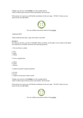 Validate your answers on Certitudes as in the example shown:
1a2b3c (without spaces between letters and numbers, all lowercase)
If the answers are correct you will find the coordinates for the next stage – STAGE 3 where you can
search for the next QR (QR3).
You can validate your puzzle solution with certitude.
Additional HINT
“Head southward and walk, a cage with weeds is my home”
STAGE 3
Now that you are here, you have to find QR3. When you find it, use the app to scan it and go to the linked
site. Read the text carefully and answer the following questions:
1. The rice flower is called:
a. Cob
b. Spike
c. Glume
2. Corn is original from:
a. Africa
b. China
c. Mexico
3. Lipids are present in greater quantities:
a. In corn
b. In rice
c. Lipids are not present in these cereals
Validate your answers on Certitudes as in the example shown:
1a2b3c (without spaces between letters and numbers, all lowercase)
If the answers are correct you will find the coordinates for the next stage – STAGE 4 where you can
search for the next QR (QR4).
You can validate your puzzle solution with certitude.
 