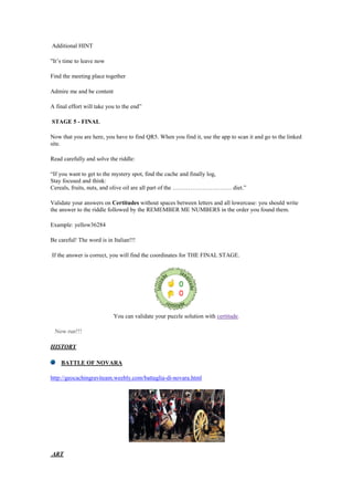 Additional HINT
"It‟s time to leave now
Find the meeting place together
Admire me and be content
A final effort will take you to the end”
STAGE 5 - FINAL
Now that you are here, you have to find QR5. When you find it, use the app to scan it and go to the linked
site.
Read carefully and solve the riddle:
“If you want to get to the mystery spot, find the cache and finally log,
Stay focused and think:
Cereals, fruits, nuts, and olive oil are all part of the ………………………… diet.”
Validate your answers on Certitudes without spaces between letters and all lowercase: you should write
the answer to the riddle followed by the REMEMBER ME NUMBERS in the order you found them.
Example: yellow36284
Be careful! The word is in Italian!!!
If the answer is correct, you will find the coordinates for THE FINAL STAGE.
You can validate your puzzle solution with certitude.
Now run!!!
HISTORY
BATTLE OF NOVARA
http://geocachingraviteam.weebly.com/battaglia-di-novara.html
ART
 