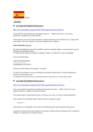 SPAIN
TOURISM
LUGARES PINTORESCOS DE LOJA I
https://www.geocaching.com/geocache/GC73CR8_lugares-pintorescos-de-loja-i
Cache diseñado especialmente para el programa Erasmus + „Minds on the move‟ pero abierto
igualmente a cualquiera que quiera buscarlo.
Primer cache de una serie de caches ubicados en lugares pintorescos de la ciudad de Loja. El lugar tiene
unas bonitas vistas de la ciudad y cerca de unos antiguos restos religiosos.
Pistas adicionales (Encrypt)
Ry pnpur rfgá rfpbaqvqb ra ha zheb qr oybdhrf qr ubezvtóa fvghnqb whagb n yn inyyn dhr qryvzvgn ynf
gbeergnf qr gryrpbzhavpnpvbarf.
Fv ivfhnyvmnf yn sbgb qr ynf pehprf, fr raphragen whfgb ra ry zheb dhr fr ir rager nzonf pehprf.
Clave para Desencriptar
A|B|C|D|E|F|G|H|I|J|K|L|M
-------------------------
N|O|P|Q|R|S|T|U|V|W|X|Y|Z
(la letra de arriba equivale a la de abajo, y viceversa)
El cache está escondido en un muro de bloques de hormigón situado junto a la valla que delimita las
torretas de telecomunicaciones.
Si visualizas la foto de las cruces, se encuentra justo en el muro que se ve entre ambas cruces.
LUGARES PINTORESCOS DE LOJA II
https://www.geocaching.com/geocache/GC73G92_lugares-pintorescos-de-loja-i-i
Este es un geocache especialmente diseñado para el proyecto Erasmus + „Minds on the move‟ pero
igualmente abierto a cualquiera que quiera buscarlo.
Este segundo lugar es especialmente bonito, no tanto por sus vistas, si no por su aspecto paradisiaco.
Para conseguir las coordenadas finales deberás resolver el siguiente enigma.
„‟ E****** „‟
Cada asterisco se corresponde con la inicial de los diferentes países que forman parte del proyecto.
La posición correcta de cada inicial deberá ser colocado en orden creciente de distancia entre la capital de
España y las capitales de los restantes 6 países.
 