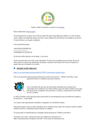 Puedes validar la solución a tu puzzle con certitude.
Pistas adicionales (Desencriptar)
Ra ynf prepnaínf qr yn phrin unl inevbf nyzraqeóf. Ry pnpur rfgá rfpbaqvqb whfgb ra yn onfr qr hab qr
ryybf, whfgb ra ha uhrpb dhr dhrqn onwb han cvrqen, bphygb cbe hanf ubwnf.ra ynf sbgbf qr yn tnyrevn
fr chrqr bofreine ry ryzraqeb ra phrfgvóa.
Clave para Desencriptar
A|B|C|D|E|F|G|H|I|J|K|L|M
-------------------------
N|O|P|Q|R|S|T|U|V|W|X|Y|Z
(la letra de arriba equivale a la de abajo, y viceversa)
En las cercanías de la cueva hay varios almendrós. El cache está escondido justo en la base de uno de
ellos, justo en un hueco que queda bajo una piedra, oculto por unas hojas.en las fotos de la galeria se
puede observar el elmendro en cuestión.
MICROCACHE URBANO I
https://www.geocaching.com/geocache/GC78W79_microcaches-urbanos-loja-i
Este es un geocache especialmente diseñado para el proyecto Erasmus + „Minds on the Move‟ pero
igualmente abierto a cualquiera que quiera buscarlo.
Este es el primero de una serie de microcaches repartidos por las plazas mas
concurridas de la ciudad de Loja. Plazas donde la gente de todas la edades, pero sobre
todo gente joven, comparten conversaciones, vivencias y experiencias en los ratillos
de ocio y disfrute.
La idea es brindar a todo aquel que quiera tomar parte de esta busqueda de una actividad mas sumadas a
las anteriores... el geocahing.
Los caches estan especialmente diseñados e integrados en el mobiliario urbano.
Esta primera plaza, solía ser centro neurálgico de la ciudad de Loja y punto de encuentro cuando no había
teléfonos móviles y simplimente querías quedar con alguien.
El cache puede ser identificado por el logotipo oficial del proyecto "Minds on the Move"
Asociado a este cache , puedes encontrar otro. Obtén mas informacion en
https://moraimaerasmus.wordpress.com/2017/12/22/cache-for-christmas-time/
 