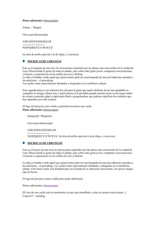 Pistas adicionales (Desencriptar)
Zntarg / Magnet
Clave para Desencriptar
A|B|C|D|E|F|G|H|I|J|K|L|M
-------------------------
N|O|P|Q|R|S|T|U|V|W|X|Y|Z
(la letra de arriba equivale a la de abajo, y viceversa)
MICROCACHE URBANO II
Este es el segundo de una serie de microcaches repartidos por las plazas mas concurridas de la ciudad de
Loja. Plazas donde la gente de todas la edades, pero sobre todo gente joven, comparten conversaciones,
vivencias y experiencias en los ratillos de ocio y disfrute.
La idea es brindar a todo aquel que quiera tomar parte de esta busqueda de una actividad mas sumadas a
las anteriores... el geocahing.
Los caches estan especialmente diseñados e integrados en el mobiliario urbano.
Esta segunda plaza es un referente hoy día para la gente que quiere disfrutar de un rato agradable en
compañia de amigos. Quien mas o quien menos en Loja habrá pasado muchas horas en las largas tardes
de verano comiendo pipas o algún polo-flash o preguntandose que puñetas significan los simbolos que
hay repartidos por toda la plaza.
El logo del proyecto será visible y permitirá encontrar este cache.
Pistas adicionales (Desencriptar)
Zntaégvpb / Magnético
Clave para Desencriptar
A|B|C|D|E|F|G|H|I|J|K|L|M
-------------------------
N|O|P|Q|R|S|T|U|V|W|X|Y|Z (la letra de arriba equivale a la de abajo, y viceversa)
MICROCACHE URBANO III
Este es el tercero de una serie de microcaches repartidos por las plazas mas concurridas de la ciudad de
Loja. Plazas donde la gente de todas la edades, pero sobre todo gente joven, comparten conversaciones,
vivencias y experiencias en los ratillos de ocio y disfrute.
La idea es brindar a todo aquel que quiera tomar parte de esta busqueda de una actividad mas sumadas a
las anteriores... el geocahing. Los caches estan especialmente diseñados e integrados en el mobiliario
urbano. Este tercer cache está diseñado para ser extraido de su ubicación suavemente, sin ejercer ningún
tipo de fuerza.
El logo del proyecto estará visible para poder idetificarlo.
Pistas adicionales (Desencriptar)
[El reto de este cache está en encontrarlo ya que esta camuflado, si aún así quieres usar la pista...]
Craqvat!!! / pending
 