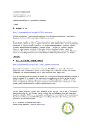 A|B|C|D|E|F|G|H|I|J|K|L|M
-------------------------
N|O|P|Q|R|S|T|U|V|W|X|Y|Z
(la letra de arriba equivale a la de abajo, y viceversa)
FOOD
TASTY CACHE
https://www.geocaching.com/geocache/GC78CR6_tasty-cache
Multicache en Zagra y Ventorros para descubrir una receta dividida en varios caches / Multicache in
Zagra and Ventorros to find out a recipe divided in several caches.
Los tres primeros caches se sitúan en Ventorros y en ellos se encuentran los ingredientes de la receta; en
los tres últimos, situados en Zagra, se explica la elaboración. En el último cache se desvela la comida y se
recomienda un lugar cercano para degustarla. Una estupenda forma para hacer Geocaching mientras
descubres la gastronomía típica andaluza y visitas el paisaje. / The three first caches are placed in
Ventorros and contain the ingredients for the recipe; the three last, placed in Zagra, explain the
elaboration. The food is revealed in the last cache y we recommend a nearby place to try it. A fantastic
way to do Geocaching meanwhile you discover the tipical andalusian gastronomy and visit the place.
HISTORY
MULTICACHE DE LOS MIRADORES
https://www.geocaching.com/geocache/GC770HX_multicache-miradores
Discover Loja views from 5 of this touristic viewpoints. This Multicache trip is an Ies Moraima's
propouse as a part of its Erasmus+ proyect, in which people from six different countries will learn the
History and find out the best views of the city where the will be taken in for a week.
El recorrido, aunque largo, vale totalmente la pena. Los cachers, en esta ocasión no solo deberán buscar el
cache en cada uno de los miradores, sino que una vez encontrados deberán resolver un acertijo que les
dará la localización del siguiente lugar donde deben buscar. Mientras buscáis, no olvidéis levantar la
cabeza de la pantalla y contemplar las iglesias y estatuas que encontraréis por el camino, y si os sobra
tiempo, ¿por qué no probar uno de los tradicionales Roscos de Loja?
The trip, despite being long, is totally worth. This time, cachers won't only have to look for the cache in
each viewpoint, but they will also have to solve a ridle to find out the location of the next place where
they have to look for. While you are looking for, don't forget to lift your head from the screen and look at
the churches and statues you will find during the trip, and if you have time after finishing, why not to
taste one of the tipical Loja's donut?
What's the answer for the first cache's riddle?
Puedes validar la solución a tu puzzle con certitude.
 