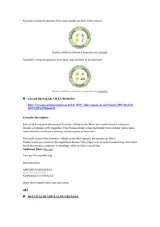 Sylvania's viewpoint question: How many people are there in the statues?
Puedes validar la solución a tu puzzle con certitude.
Alcazaba's viewpoint question: how many steps are there in the stairway?
Puedes validar la solución a tu puzzle con certitude.
CACHE DE SALAR; VILLA ROMANA
https://www.geocaching.com/geocache/GC7ZN67_villa-romana-de-salar?guid=21fb27d0-ebc8-
4d30-91f0-a3f7fabaab12
Geocache Description:
Este cache forma parte del proyecto Erasmus+ Minds on the Move, pero puede buscarlo cualquiera.
Gracias a él puedes ver la magnífica Villa Romana donde se han encontrado restos de hace varios siglos
como mosaicos, esculturas o pinturas; mientras pasas un buen rato.
This cache is part of the Erasmus + Minds on the Move project, but anyone can find it.
Thanks to him you could see the magnificent Roman Villa, where rests of several centuries ago have been
found like mosaics, sculptures or paintings; while you have a good time.
Additional Hints (Decrypt)
Arne gur fvta naq lbhe srrg.
Decryption Key
A|B|C|D|E|F|G|H|I|J|K|L|M
-------------------------
N|O|P|Q|R|S|T|U|V|W|X|Y|Z
(letter above equals below, and vice versa)
ART
MULTICACHE VIRTUAL DE GRANADA
 